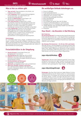 Tel. Info und Anmeldung tägl. 8-20 Uhr: BM 05234/87-0 · WW 02685/8002-0 · NO 04426/904161-0 · AL 08361/92530-0 25
Allgemeine Infos: Tagesablauf, Seminarbeginn und Seminarende, alle Seminare mit Meditation, Mantra-Singen, Yogastunden.
INFO
Preise können sich über das Jahr ändern!
Tel.:
Monatsauswahl E-Mail
Was es hier zu erleben gibt
• Yoga und mehr: Yoga kennenlernen und vertiefen, sich
entspannen, Kraft aufladen.
• In der Umgebung: Erlebe mystische Sehenswürdigkeiten 			
wie die Externsteine – ein uralter Kraftort und
wunderschönes Naturdenkmal!
• Genieße die idyllische Natur auf den Spazier- und
Wanderwegen im weitläufigen Park.
• In der Ayurveda Oase: Entspanne dich in unserer
Ayurveda Oase. Unsere Ayurveda-Spezialisten beraten dich 		
fachkundig und stellen dir ein individuelles Programm mit 			
Massagen und anderen traditionellen ayurvedischen
Anwendungen zusammen. Einfach wohlfühlen und genießen!
• In der Yogatherapie: Profitiere von der Erfahrung unserer
Yogatherapeuten. Einzelsitzungen und individuelle
Übungspläne helfen dir, zu Hause selbstständig und effektiv 		
an deinen Themen zu arbeiten. Kuren und Seminare der 			
Yogatherapie sind speziell ausgerichtet nach
gesundheitlichen und therapeutischen Gesichtspunkten.
Unterbringung:
Für unsere Gäste stehen Einzel-, Doppel- und Mehrbettzimmer zur Ver-
fügung - fast alle mit Dusche, WC und Balkon. Schlafsäle mit 6-12Betten.
Zelten in den Grünanlagen beim Haus ist romantisch und besonders günstig.
Dein Wohnmobil kannst du auf unseren Parkplatz stellen oder nebenan im
Wohnmobilhafen (mit Strom) parken.
Freizeitaktivitäten in der Umgebung
• Aqualip Detmold, Schwimmbad, Therme und
Saunalandschaft 11 km entfernt
• Westfalentherme Bad Lippspringe, 20 km entfernt
• Kraftorte: Externsteine, Opfersteine, Silberbachtal,
Velmerstot und das Naturschutzgebiet Norderteich sind nur 		
wenige Kilometer entfernt
• Hermannsdenkmal und Kletterpark:
Nahegelegen im Teutoburger Wald
• Adlerwarte und Vogelpark erfreuen nicht nur Kinderherzen
• Malerische Altstädte, Schlösser und Kirchen:
Z.B. in Detmold, Hameln, Paderborn oder Höxter sowie
kulturelle, archäologische Stätten und ein Freilichtmuseum 		
laden zu Ausflügen ein
Die weitläufigen Gebäude beherbergen u.a.
• Zimmer für Allergiker
• Einige Familienappartements
• veganes Buffet aus zertifizierter Bio-Küche
• 9 Speisesäle, einer zum Essen in Stille
• Sonnenterrasse, großzügiger Garten/Park
• Kleine Yoga-Bibliothek
• Kostenloses Internet
• Tee und Wasser den ganzen Tag an den Tee-Oasen
• energetisch aufbereitetes Wasser an unseren Brunnen
• hauseigene Sauna (11€; Preisänderungen vorbehalten)
• und/oder Massage: yoga-vidya.de/ayurveda/die-ayurveda-oase/		
ayurveda-massage-und-mehr
• Fitnessraum
Haus Shanti – das Besondere in Bad Meinberg
Dort findest du:
Die Ganesha Kinderwelt: Für entspannte kleine Yogis! Kinderseminare
finden jedes Wochenende statt - in der Hauptferienzeit durchgehend.
So wird der Yogaurlaub hier ein Erlebnis für die ganze Familie! Eine Be-
treuung der Kinder ist auch außerhalb der Kinderseminare möglich (bitte
2Wochen vorher anfragen).
Das Shivalaya Retreatzentrum – Ein Ort der Stille und Einkehr:
Steht allen Seminar- und Individualgästen zur Verfügung, die Ruhe, Stille
und meditativen Rückzug suchen. Für zwischendurch oder für intensive
eigene Praxis. Tägliche Meditationen, Rezitationen, Rituale. Kostenlos
und ohne Voranmeldung. Mehrmals jährlich gibt es auch angeleitete
Stille-Retreats unter der Leitung von Swami Nirgunananda.
yoga-vidya.de/shivalaya
Yogatherapie: Aktiviere deine Selbstheilungskräfte! Unsere Yoga-
therapeuten unterstützen dich dabei: Sie gehen auf deine persönliche
Situation ein und erarbeiten auf Wunsch einen individuellen körper-
orientierten oder psychologischen Yoga Therapie- und Übungsplan.
yoga-vidya.de/yogatherapie
Gastgruppen: Das Haus Shanti bietet den idealen Rahmen für deine
eigene Veranstaltung: Für dein Seminar stehen dir 10 Seminarräume
und Gästezimmer zur Verfügung. Die kraftvoll-spirituelle Atmosphäre
des Hauses, alkohol-, rauchfrei und vegan, lässt dein Event zu einem
unvergesslichen Erlebnis werden. Für dich und deine Gastgruppe steht
unsere Gastgruppenbetreuung zur Verfügung, die sich liebevoll um deine
Wünsche und Fragen kümmert.
 