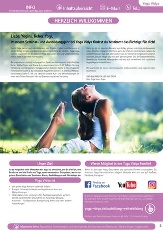 Tel. Info und Anmeldung tägl. 8-20 Uhr: BM 05234/87-0 · WW 02685/8002-0 · NO 04426/904161-0 · AL 08361/92530-0 3
Allgemeine Infos: Tagesablauf, Seminarbeginn und Seminarende, alle Seminare mit Meditation, Mantra-Singen, Yogastunden. 3
Yoga Vidya
INFO
Preise können sich über das Jahr ändern!
Tel.:
Inhaltsübersicht E-Mail
Tel. Info und Anmeldung tägl. 8-20 Uhr: BM 05234/87-0 · WW 02685/8002-0 · NO 04426/904161-0 · AL 08361/92530-0 3
Allgemeine Infos: Tagesablauf, Seminarbeginn und Seminarende, alle Seminare mit Meditation, Mantra-Singen, Yogastunden. 3
Unser Ziel
ist es möglichst viele Menschen mit Yoga zu erreichen, um die Vielfalt, den
Reichtum und die Kraft von Yoga, sowie verwandter Disziplinen, weiterzu-
geben. Dazu bieten wir Seminare, Kurse, Ausbildungen und Workshops an.
Yoga Vidya ist
• der größte Yoga Ashram außerhalb Indiens
• Europas führender Anbieter von Yogalehrer:in Aus– und
Weiterbildungen
• Veranstalter eines umfangreichen Ausbildungsangebots auf dem .  		
Gebiet ganzheitlicher Gesundheit wie Ayurveda, Massage,
Kursleiter . . für Meditation, Entspannung, Atem und vieler anderer 		
Ausbildungen
Werde Mitglied in der Yoga Vidya Familie!
Willst Du dich über Yoga, Gesundheit und spirituelle Themen austauschen? Du
möchtest Yoga Freundschaften pflegen? Verbinde dich mit uns auf YouTube,
Facebook, Instagram
In diesem Katalog sind alle Seminare nach Datum und Seminarort aufgeführt.
Du möchtest mehr wissen? Ausführliche Beschreibungen der Aus- und Weiter-
bildungen, findest du unter:
yoga-vidya.de/ausbildung-weiterbildung
Die Aus- und Weiterbildungen findest du ab Seite 133 in diesem Katalog
HERZLICH WILLKOMMEN
Liebe Yogini, lieber Yogi,
Im neuen Seminar- und Ausbildungsjahr bei Yoga Vidya findest du bestimmt das Richtige für dich!
Durch Yoga kannst auch du Gedanken von Frieden, Einheit und Harmonie in
deinen Alltag bringen und beginnen dementsprechend zu handeln. Yoga Vidya
bewirkt zusammen mit dir, dass sich Yoga, bewusstes Sein und Selbsterkenntnis,
immer mehr in der Welt manifestiert.
Bei uns erwartet dich ein umfangreiches Spektrum interessanter und hilfreicher
Kurse: Hatha Yoga- und Asana-Intensivseminare (siehe S. 8), Selbsterfahrung,
Entfaltung von Fähigkeiten, therapeutisches Arbeiten (siehe S. 11), entspannte
Ferienwochen (siehe S. 6), individuelle Yogaferien (siehe S. 7), intensive Medita-
tionsretreats (siehe S. 10) und natürlich unsere Aus- und Weiterbildungen für
einen beruflichen Neustart oder zur Erweiterung deines Horizonts.
Wenn du dir ein bisschen Abstand vom Alltag gönnen möchtest, du bewusster
leben,dirselbstbegegnenmöchtest,wennduerfahrenmöchtestwieundwasdu
wirklichbist,dannlassdichüberraschenvonderVielfaltderAngeboteinunseren
Ashrams, die alle Wege sind mit dem gemeinsamen Ziel der Selbsterkenntnis.
Genieße die friedvolle Atmosphäre und lass dich verwöhnen mit köstlichem
vegan/vegetarischem Essen.
Wir wünschen dir einen erkenntnisvollen, erlebnisreichen und inspirierenden
Aufenthalt.
UND WIR FREUEN UNS AUF DICH!
Dein Yoga Vidya Team
 