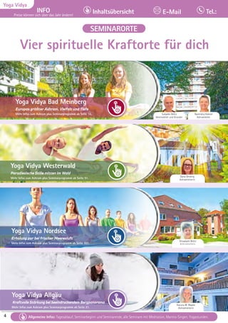 4 Tagesablauf, Seminarbeginn und Seminarende: Seite 12. Alle Seminare mit Meditation, Mantra-Singen, Yogastunden.
4
Yoga Vidya
INFO
Preise können sich über das Jahr ändern!
Inhaltsübersicht Tel.:
E-Mail
Tagesablauf, Seminarbeginn und Seminarende: Seite 12. Alle Seminare mit Meditation, Mantra-Singen, Yogastunden.
Allgemeine Infos: Tagesablauf, Seminarbeginn und Seminarende, alle Seminare mit Meditation, Mantra-Singen, Yogastunden.
SEMINARORTE
Narendra Hübner
Ashramleiter
Sukadev Bretz
Vereinsleiter und Gründer
Dana Oerding
Ashramleiterin
Shivakami Bretz
Ashramleiterin
Karuna M. Wapke
Ashramleiterin
Yoga Vidya Bad Meinberg
Europas größter Ashram, Vielfalt und Tiefe
Mehr Infos zum Ashram plus Seminarprogramm ab Seite 13.
Yoga Vidya Westerwald
Paradiesische Stille mitten im Wald
Mehr Infos zum Ashram plus Seminarprogramm ab Seite 91.
Yoga Vidya Allgäu
Kraftvolle Stärkung bei beeindruckendem Bergpanorama
Mehr Infos zum Ashram plus Seminarprogramm ab Seite 21.
Yoga Vidya Nordsee
Erholung pur bei frischer Meeresluft
Mehr Infos zum Ashram plus Seminarprogramm ab Seite 107.
Vier spirituelle Kraftorte für dich
 