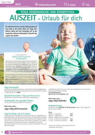 6 Tagesablauf, Seminarbeginn und Seminarende: Seite 12. Alle Seminare mit Meditation, Mantra-Singen, Yogastunden.
6
Yoga Vidya
INFO
Preise können sich über das Jahr ändern!
Inhaltsübersicht Tel.:
E-Mail
Tagesablauf, Seminarbeginn und Seminarende: Seite 12. Alle Seminare mit Meditation, Mantra-Singen, Yogastunden.
Allgemeine Infos: Tagesablauf, Seminarbeginn und Seminarende, alle Seminare mit Meditation, Mantra-Singen, Yogastunden.
YOGA FERIENWOCHE UND KINDERYOGA
AUSZEIT – Urlaub für dich
Du möchtest Ferien und den Alltag loslassen?
Lass dich in die bunte Welt von Yoga ent-
führen. Atme tief ein! Schwelge tief in der
magischen Ashram-Atmosphäre. Genieße das
vegane Bio-Buffet.
Krankenkassengefördert*
Hatha Yoga Prävention
Ferienwoche*
Yoga als ganzheitliches Übungssystem erhöht die Beweglich-
keit, stärkt das Immunsystem, kräftigt unseren Organismus
und fördert die Fähigkeit zur Entspannung. Yoga beugt auf
umfassende Weise Krankheiten vor. Der Präventionskurs in
dieser Ferienwoche fördert mittels Asanas, Pranayama, Tief-
entspannung und Meditation dein Körperbewusstsein und ist
von den Krankenkassen anerkannt. Bad Meinberg ab 288 €.
*Die meisten gesetzlichen Krankenkassen erstatten im Rahmen der Primär-
prävention nach § 20 SGB V bis zu 75,00 € bei vollständiger Teilnahme. Die
genaue Höhe des Zuschusses erfährst du bei deiner Krankenkasse. Unsere
Hatha Yoga Präventionskurse sindvonderzentralenPrüfstellePrävention
(ZPP) zertifiziert und damit von allen Krankenkassen bezuschussungsfähig
Yoga Ferienwoche
Eine Woche zum Aufladen, Regenerieren und Verwöhnen. Erlebe Yoga & Meditation,
Massage-Workshops,Ausflüge,Vorträge,KonzerteundindischeRituale.PureEnergie
– to go! Jeden So.-Fr. ab 288€
Spezial Ferienwoche: 7 Tage zum Preis von 5
Mit dem Winter, Frühsommer oder Herbst Spezial in Bad Meinberg.
Ferienwochen mit speziellen Themen
z.B. Thai, bunte Smoothis oder Mantra Ferienwochen.
Mehr Infos unter:
yoga-vidya.de/ferienwoche
Yoga für Kinder von 3-12 Jahren
Spielen & Singen, Kochen & Backen, Entdecken & Entspannen, Yoga & Meditation,
Basteln & Austoben in der Natur. Spannende Themen wie Elfen & Drachen, Musik &
Tanz, Ganesha und Naturforscher. Ein großes Abenteuer! Beim Yogaseminar kann
sich dein Kind im geschützten Rahmen selbst finden, unbeschwert sein und Mut,
Selbstbewusstsein, Kreativität, Konzentration und Körpergefühl entwickeln.
Die Kinder Yoga Seminare finden parallel zu deinem Seminar/deiner Aus- und
Weiterbildung statt.
In Bad Meinberg jeden Fr.-So. und in den Ferien durchgehend. Für unsere anderen
Ashrams schicke bitte eine Anfrage.
Preise (Wochenende)
MZ 97€; DZ 114€; S/Z/Womo 72€
Mehr Infos unter:
yoga-vidya.de/kinder
Kinderbetreuung
Auf Wunsch auch außerhalb der Kinderseminare möglich. Bitte spätestens 2
Wochen vorher anfragen.
Preise:
Während 1 Yogaeinheit: 20€
Während 2 Yogaeinheiten: 25€
Während Yogaeinheiten und Vorträgen:
8-11 Uhr, 14-18 Uhr und 21-22 Uhr: 33€
7-11 Uhr, 12-18 Uhr und 19-22 Uhr: 99€
Alle Termine und Preise im Seminarteil ab Seite 13.
Tagesablauf siehe Seite 13.
 