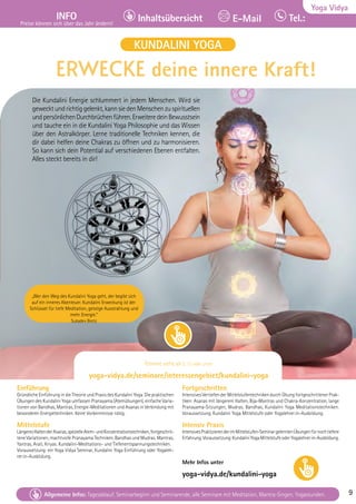 Tel. Info und Anmeldung tägl. 8-20 Uhr: BM 05234/87-0 · WW 02685/8002-0 · NO 04426/904161-0 · AL 08361/92530-0 9
Allgemeine Infos: Tagesablauf, Seminarbeginn und Seminarende, alle Seminare mit Meditation, Mantra-Singen, Yogastunden. 9
Yoga Vidya
INFO
Preise können sich über das Jahr ändern!
Tel.:
Inhaltsübersicht E-Mail
Tel. Info und Anmeldung tägl. 8-20 Uhr: BM 05234/87-0 · WW 02685/8002-0 · NO 04426/904161-0 · AL 08361/92530-0 9
Allgemeine Infos: Tagesablauf, Seminarbeginn und Seminarende, alle Seminare mit Meditation, Mantra-Singen, Yogastunden. 9
Einführung
Gründliche Einführung in die Theorie und Praxis des Kundalini Yoga. Die praktischen
Übungen des Kundalini Yoga umfassen Pranayama (Atemübungen), einfache Varia-
tionen von Bandhas, Mantras, Energie-Meditationen und Asanas in Verbindung mit
besonderen Energietechniken. Keine Vorkenntnisse nötig.
Mittelstufe
LängeresHaltenderAsanas,spezielleAtem-undKonzentrationstechniken,fortgeschrit-
tene Variationen, machtvolle Pranayama Techniken, Bandhas und Mudras. Mantras,
Yantras, Arati, Kriyas. Kundalini-Meditations- und Tiefenentspannungstechniken.
Voraussetzung: ein Yoga Vidya Seminar, Kundalini Yoga Einführung oder Yogaleh-
rer:in-Ausbildung.
Fortgeschritten
Intensives Vertiefen der Mittelstufentechniken durch Übung fortgeschrittener Prak-
tiken: Asanas mit längerem Halten, Bija-Mantras und Chakra-Konzentration, lange
Pranayama-Sitzungen, Mudras, Bandhas, Kundalini Yoga Meditationstechniken.
Voraussetzung: Kundalini Yoga Mittelstufe oder Yogalehrer:in-Ausbildung.
Intensiv Praxis
IntensivesPraktizierenderimMittelstufen-SeminargelerntenÜbungenfürnochtiefere
Erfahrung.Voraussetzung:KundaliniYogaMittelstufeoderYogalehrer:in-Ausbildung.
Mehr Infos unter
yoga-vidya.de/kundalini-yoga
ERWECKE deine innere Kraft!
Die Kundalini Energie schlummert in jedem Menschen. Wird sie
gewecktundrichtiggelenkt,kannsiedenMenschenzuspirituellen
undpersönlichenDurchbrüchenführen.ErweiteredeinBewusstsein
und tauche ein in die Kundalini Yoga Philosophie und das Wissen
über den Astralkörper. Lerne traditionelle Techniken kennen, die
dir dabei helfen deine Chakras zu öffnen und zu harmonisieren.
So kann sich dein Potential auf verschiedenen Ebenen entfalten.
Alles steckt bereits in dir!
KUNDALINI YOGA
Termine siehe ab S. 13 oder unter
yoga-vidya.de/seminare/interessengebiet/kundalini-yoga
„Wer den Weg des Kundalini Yoga geht, der begibt sich
auf ein inneres Abenteuer. Kundalini Erweckung ist der
Schlüssel für tiefe Meditation, geistige Ausstrahlung und
mehr Energie.“
Sukadev Bretz
 