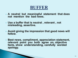  A neutral but meaningful statement that does 
not mention the bad news. 
 Use a buffer that is neutral , relevant , not 
misleading, assertive. 
 Avoid giving the impression that good news will 
follow. 
 Best news, compliment, appreciation statement, 
relevant point you both agree on, objective 
facts, show understanding, carefully worded 
apology. 
13 
 