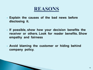  Explain the causes of the bad news before 
disclosing it. 
 If possible, show how your decision benefits the 
receiver or others. Look for reader benefits. Show 
empathy and fairness 
 Avoid blaming the customer or hiding behind 
company policy. 
16 
 