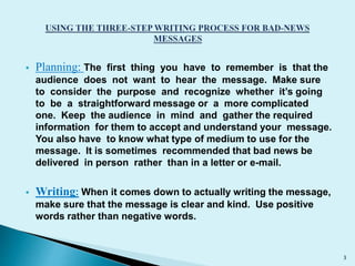  Planning: The first thing you have to remember is that the 
audience does not want to hear the message. Make sure 
to consider the purpose and recognize whether it’s going 
to be a straightforward message or a more complicated 
one. Keep the audience in mind and gather the required 
information for them to accept and understand your message. 
You also have to know what type of medium to use for the 
message. It is sometimes recommended that bad news be 
delivered in person rather than in a letter or e-mail. 
 Writing: When it comes down to actually writing the message, 
make sure that the message is clear and kind. Use positive 
words rather than negative words. 
3 
 
