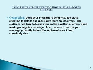  Completing: Once your message is complete, pay close 
attention to details and make sure there are no errors. The 
audience will tend to focus even on the smallest of errors when 
reading a negative message. Also, be sure to deliver your 
message promptly, before the audience hears it from 
somebody else. 
4 
 