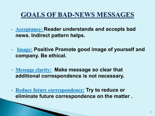  Acceptance: Reader understands and accepts bad 
news. Indirect pattern helps. 
 Image: Positive Promote good image of yourself and 
company. Be ethical. 
 Message clarity: Make message so clear that 
additional correspondence is not necessary. 
 Reduce future correspondence: Try to reduce or 
eliminate future correspondence on the matter . 
7 
 
