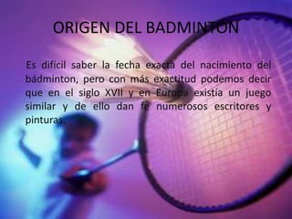 ORIGEN DEL BADMINTÓNEs difícil saber la fecha exacta del nacimiento del bádminton, pero con más exactitud podemos decir que en el siglo XVII y en Europa existía un juego similar y de ello dan fe numerosos escritores y pinturas.