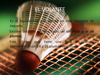 EL VOLANTEEs el equivalente a la pelota en otro deportes de raqueta. Existen volantes de dos tipos: el sintético y el de plumas. Este último, que tiene una base de corcho semiesférica con 14 a 16 plumas de ganso.