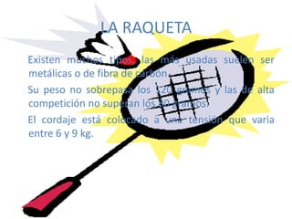 LA RAQUETAExisten muchos tipos, las más usadas suelen ser metálicas o de fibra de carbón. Su peso no sobrepasa los 120 gramos y las de alta competición no superan los 80 gramos. El cordaje está colocado a una tensión que varia entre 6 y 9 kg.