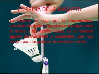 LA PRESA DE LA RAQUETALa raqueta se coge por la empañadura, cerrando los dedos y quedando el pulgar entre el índice y los demás dedos. Es el llamado agarre fundamental u occidental, que nos servirá para los golpeos de derecha o drive.