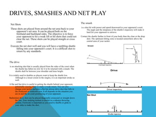 DRIVES, SMASHES AND NET PLAY Net Shots These shots are played from around the net area back to your opponent’s net area. It can be played both on the forehand and backhand sides. The objective is to force your opponent to hit a weak lift or hit shots that could not clear the net. These shots can be played straight or cross court.  Execute the net shot well and you will have a tumbling shuttle falling into your opponent’s court. It is a difficult shot to return by any standards.  The smash is a shot hit with power and speed downward to your opponent’s court. The angle and the steepness of the shuttle’s trajectory will make it hard for your opponent to retrieve.  Contact the shuttle further in front of your body than the clear or the drop shot. The optimum hitting zone is located somewhere above the central area of your racket.  The drive is an attacking shot that is usually played from the sides of the court when the shuttle has fallen too low for it to be returned with a smash. The shuttle shall be between your shoulder and knee height.  It is widely used in doubles as players want to keep the shuttle low. Although to a lesser extent in the singles, it is an important stroke as well.  A flat and fast drive is useful in getting the shuttle behind your opponent, potentially causing them to make a weak return. You can also change your tactics and play a flat but slower drive shot that falls in the frontcourt or midcourt area. It all depends on the situation you are in and the on court positioning of your opponent.  Badminton drive shot can be played diagonally crosscourt or straight down the line. Your stroking motion is similar to a sidearm throwing motion. Footwork is important as you need to shuffle or glide to your sides to make the shot.  