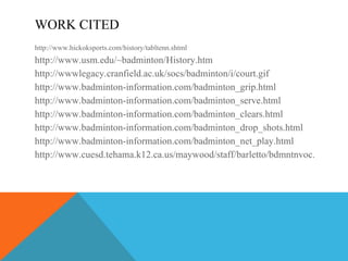 WORK CITED http://www.hickoksports.com/history/tabltenn.shtml http://www.usm.edu/~badminton/History.htm http://wwwlegacy.cranfield.ac.uk/socs/badminton/i/court.gif http://www.badminton-information.com/badminton_grip.html http://www.badminton-information.com/badminton_serve.html http://www.badminton-information.com/badminton_clears.html http://www.badminton-information.com/badminton_drop_shots.html http://www.badminton-information.com/badminton_net_play.html http://www.cuesd.tehama.k12.ca.us/maywood/staff/barletto/bdmntnvoc.htm 