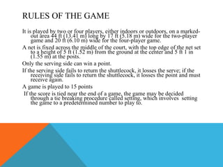 RULES OF THE GAME It is played by two or four players, either indoors or outdoors, on a marked-out area 44 ft (13.41 m) long by 17 ft (5.18 m) wide for the two-player game and 20 ft (6.10 m) wide for the four-player game.  A net is fixed across the middle of the court, with the top edge of the net set to a height of 5 ft (1.52 m) from the ground at the center and 5 ft 1 in (1.55 m) at the posts.  Only the serving side can win a point.  If the serving side fails to return the shuttlecock, it losses the serve; if the receiving side fails to return the shuttlecock, it losses the point and must receive again.  A game is played to 15 points  If the score is tied near the end of a game, the game may be decided through a tie breaking procedure called setting, which involves  setting the game to a predetermined number to play to. 
