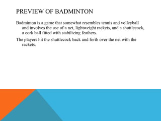 PREVIEW OF BADMINTON Badminton is a game that somewhat resembles tennis and volleyball and involves the use of a net, lightweight rackets, and a shuttlecock, a cork ball fitted with stabilizing feathers. The players hit the shuttlecock back and forth over the net with the rackets. 