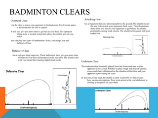 BADMINTON CLEARS Overhead Clear Use the clear to move your opponent to the backcourt. It will create space in the frontcourt for you to exploit.  It will also give you more time to go back to your base. The optimum hitting zone is located somewhere above the central area of your racket.  You can play two types of Badminton Clears, Attacking Clear and Defensive Clear.  Attacking clear   has a trajectory that runs almost parallel to the ground. The shuttle travels flat and fast towards your opponents back court. These badminton shots allow less time to your opponent to get behind the shuttle, potentially causing weak returns. The shuttle is hit square with your racket face. Defensive Clear has a high and deep trajectory. These badminton shots give you more time to return to your base and prepare for the next shot. The shuttle is hit with your racket face leaning slightly backwards. Underarm Clear   The underarm clear is usually played from the front court area to your opponent’s back court. Whether to play it high and deep or a flatter, cross court clear will depend on the situation at that time and your opponent’s positioning on court.  In any case, try to reach the shuttle as early as possible so that you can have various shot options. Your wrist action is the crucial element in creating a deception for your shots.  