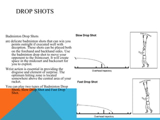 Badminton Drop Shots  are delicate badminton shots that can win you points outright if executed well with deception. These shots can be played both on the forehand and backhand sides.   Use the badminton drop shot to move your opponent to the frontcourt. It will create space in the midcourt and backcourt for you to exploit.  Wrist action is essential in providing the disguise and element of surprise. The optimum hitting zone is located somewhere above the central area of your racket.  You can play two types of Badminton Drop Shots, Slow Drop Shot and Fast Drop Shot.  DROP SHOTS 