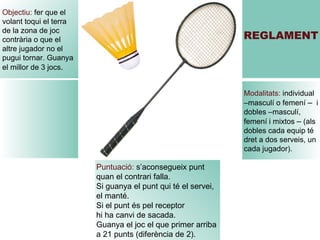 Puntuació:  s’aconsegueix punt  quan el contrari falla.  Si guanya el punt qui té el servei,  el manté. Si el punt és pel receptor hi ha canvi de sacada. Guanya el joc el que primer arriba  a 21 punts (diferència de 2). REGLAMENT Modalitats:  individual –masculí o femení  –  i dobles –masculí, femení i mixtos  –  (als dobles cada equip té dret a dos serveis, un cada jugador). Objectiu:  fer que el volant toqui el terra  de la zona de joc contrària o que el  altre jugador no el pugui tornar. Guanya el millor de 3 jocs . 