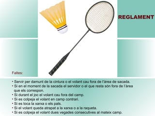 REGLAMENT Faltes: Servir per damunt de la cintura o el volant cau fora de l’àrea de sacada. Si en el moment de la sacada el servidor o el que resta són fora de l’àrea  que els correspon. Si durant el joc el volant cau fora del camp. Si es colpeja el volant en camp contrari. Si es toca la xarxa o els pals. Si el volant queda atrapat a la xarxa o a la raqueta. Si es colpeja el volant dues vegades consecutives al mateix camp. 