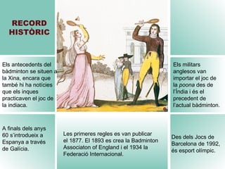 RECORD HISTÒRIC Les primeres regles es van publicar  el 1877. El 1893 es crea la Badminton Associaton of England i el 1934 la Federació Internacional. Els antecedents del bàdminton se situen a la Xina, encara que també hi ha notícies que els inques practicaven el joc de la indiaca. Els militars anglesos van importar el joc de  la  poona  des de l’Índia i és el precedent de l’actual bàdminton. A finals dels anys 60 s’introdueix a Espanya a través de Galícia. Des dels Jocs de Barcelona de 1992, és esport olímpic. 