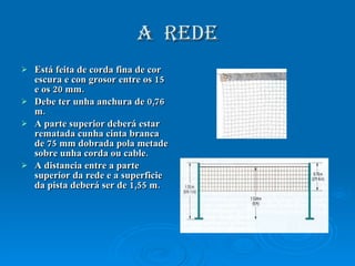 A  REDE Está feita de corda fina de cor escura e con grosor entre os 15 e os 20 mm. Debe ter unha anchura de 0,76 m. A parte superior deberá estar rematada cunha cinta branca de 75 mm dobrada pola metade sobre unha corda ou cable. A distancia entre a parte superior da rede e a superficie da pista deberá ser de 1,55 m. 