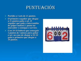 PUNTUACIÓN Partido a 3 sets de 21 puntos. O primeiro xogador que chegue a 21 puntos gaña o set. O xogador que gañe o intercambio de golpes sumará 1 punto no marcador e consigue o servizo. Con 20-20 haberá que conseguir 2 puntos de vantaxe para gañar o set; no caso de chegar a 29-29 gaña o primeiro que chegue a 30 puntos. 