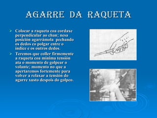 AGARRE  DA  RAQUETA Colocar a raqueta coa cordaxe perpendicular ao chan; nesa posición agarrámola  pechando os dedos co polgar entre o índice e os outros dedos. Teremos que coller firmemente a raqueta coa mínima tensión ata o momento de golpear o volante; momento no que a apertaremos fortemente para volver a relaxar a tensión do agarre xusto despois do golpeo. 