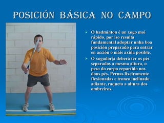 POSICIÓN  BÁSICA  NO  CAMPO O badminton é un xogo moi rápido, por iso resulta fundamental adoptar unha boa posición preparado para entrar en acción o máis axiña posible. O xogador/a deberá ter os pés separados a mesma altura, o peso do corpo repartido nos dous pés. Pernas lixeiramente flexionadas e tronco inclinado adiante, raqueta a altura dos ombreiros. 