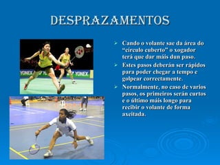 DESPRAZAMENTOS Cando o volante sae da área do “círculo cuberto” o xogador terá que dar máis dun paso. Estes pasos deberán ser rápidos para poder chegar a tempo e golpear correctamente. Normalmente, no caso de varios pasos, os primeiros serán curtos e o último máis longo para recibir o volante de forma axeitada. 