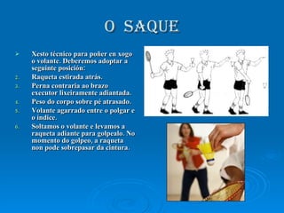 O  saque Xesto técnico para poñer en xogo o volante. Deberemos adoptar a seguinte posición: Raqueta estirada atrás. Perna contraria ao brazo executor lixeiramente adiantada. Peso do corpo sobre pé atrasado. Volante agarrado entre o polgar e o índice. Soltamos o volante e levamos a raqueta adiante para golpealo. No momento do golpeo, a raqueta non pode sobrepasar da cintura. 
