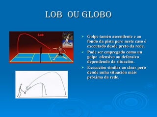 LOB  OU GLOBO Golpe tamén ascendente e ao fondo da pista pero neste caso é executado desde preto da rede. Pode ser empregado como un golpe  ofensivo ou defensivo dependendo da situación. Execución similar ao clear pero dende unha situación máis próxima da rede.  