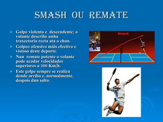 SMASH  OU  REMATE Golpe violento e  descendente; o volante describe unha traxectoria recta ata o chan. Golpeo ofensivo máis efectivo e vistoso deste deporte. Nun  remate potente o volante pode acadar velocidades superiores a 300 Km/h. Este golpe sempre se realiza dende arriba e, normalmente, despois dun salto.  