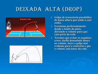 DEIXADA  ALTA (drop) Golpe de traxectoria parabólica de baixa altura que tende a caer axiña. Execútase preferentemente dende o fondo da pista, dirixindo o volante para que caia preto da rede. Teremos que evitar os seguintes erros: darlle demasiada altura ao volante, facer o golpe moi evidente para o contrario e que o volante caia lonxe da rede. 