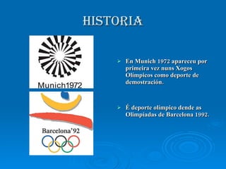 HISTORIA En Munich 1972 apareceu por primeira vez nuns Xogos Olímpicos como deporte de demostración. É deporte olímpico dende as Olimpíadas de Barcelona 1992. 