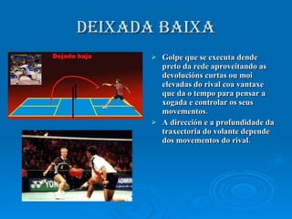 DEIXADA baixa Golpe que se executa dende preto da rede aproveitando as devolucións curtas ou moi elevadas do rival coa vantaxe que da o tempo para pensar a xogada e controlar os seus movementos. A dirección e a profundidade da traxectoria do volante depende dos movementos do rival. 