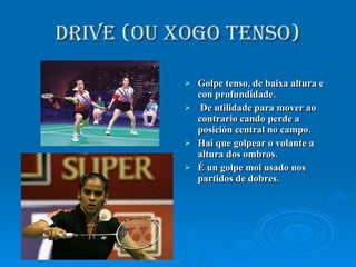 DRIVE (OU XOGO TENSO) Golpe tenso, de baixa altura e con profundidade. De utilidade para mover ao contrario cando perde a posición central no campo. Hai que golpear o volante a altura dos ombros. É un golpe moi usado nos partidos de dobres. 