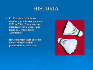 HISTORIA En España o Badminton empeza a practicarse polo ano 1970 en Vigo. A súa práctica estendeuse rapidamente por todas as Comunidades Autónomas. Hoxe podemos dicir que é un dos sete deportes máis practicados no noso país. 