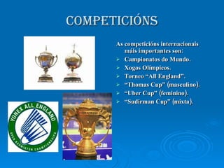 COMPETICIÓNS As competicións internacionais máis importantes son: Campionatos do Mundo. Xogos Olímpicos. Torneo “All England”. “ Thomas Cup” (masculino). “ Uber Cup” (feminino). “ Sudirman Cup” (mixta). 