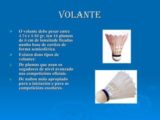 volante O volante debe pesar entre 4.74 e 5.50 gr, ten 16 plumas de 6 cm de lonxitude fixadas nunha base de cortiza de forma semiesférica. Existen dous tipos de volantes: De plumas que usan os xogadores de nivel avanzado nas competicións oficiais. De nailon máis apropiado para a iniciación e para as competicións escolares.  