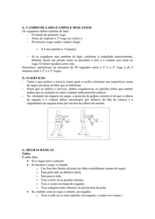 4.- CAMBIO DE LADO (CAMPO) E DESCANSOS
Os xogadores deben cambiar de lado:
    - Ó remate do primeiro xogo
    - Antes de empezar o 3º xogo (se o hai); e
    - No terceiro xogo cando o tanteo chega:

          o A 8 nun partido a 15 puntos.

   -  Se os xogadores non cambian de lado, conforme ó estipulado anteriormente,
      deberán facelo tan pronto como se descubra o erro e o volante non estea en
      xogo. O tanteo quedará como está.
Descansos: permitirase un descanso de 90 segundos entre o 1º e o 2º xogo e de 5
minutos entre o 2º e o 3º xogos.

5.- O SERVICIO
- Tanto o que realiza o servicio coma quen o recibe colócanse nas respectivas zonas
    de saque sen pisar as liñas que as delimitan.
- Hasta que se realiza o servicio, ambos xogadores/as ou parellas teñen que manter
    ambos pes en contacto co chan e manter unha posición estática.
- No momento do impacto no saque, a posición de golpeo correcto é tal que a cabeza
    da raqueta e o volante deben encontrarse por debaixo da liña da cintura e a
    empuñadura da raqueta estea por encima da cabeza da mesma.




6.- REGRAS BÁSICAS
Faltas
É unha falta:
    • Se o saque non é correcto.
    • Se durante o xogo, o volante:
           o Cae fora dos límites da pista (as liñas considéranse campo de xogo)
           o Pasa pola rede ou debaixo desta.
           o Non pasa a rede.
           o Toca o teito ou as paredes laterais.
           o Toca o corpo ou roupa do xogador.
           o Toca calquera outro obxecto ou persoa fora da pista.
    • Se, mentres está en xogo o volante, un xogador:
           o Toca a rede ou os seus soportes coa raqueta, o corpo ou a roupa.+
 