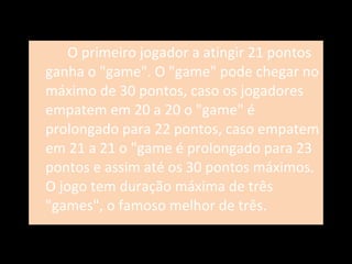 O primeiro jogador a atingir 21 pontos ganha o "game". O "game" pode chegar no máximo de 30 pontos, caso os jogadores empatem em 20 a 20 o "game" é prolongado para 22 pontos, caso empatem em 21 a 21 o "game é prolongado para 23 pontos e assim até os 30 pontos máximos. O jogo tem duração máxima de três "games", o famoso melhor de três. 