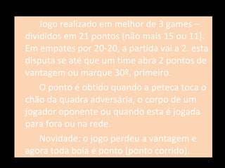 Jogo realizado em melhor de 3 games – divididos em 21 pontos (não mais 15 ou 11). Em empates por 20-20, a partida vai a 2. esta disputa se até que um time abra 2 pontos de vantagem ou marque 30º, primeiro. O ponto é obtido quando a peteca toca o chão da quadra adversária, o corpo de um jogador oponente ou quando esta é jogada para fora ou na rede. Novidade: o jogo perdeu a vantagem e agora toda bola é ponto (ponto corrido). 