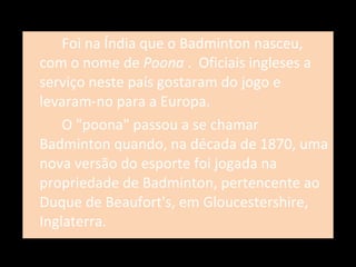 Foi na Índia que o Badminton nasceu, com o nome de  Poona  .  Oficiais ingleses a serviço neste país gostaram do jogo e levaram-no para a Europa. O "poona" passou a se chamar Badminton quando, na década de 1870, uma nova versão do esporte foi jogada na propriedade de Badminton, pertencente ao Duque de Beaufort's, em Gloucestershire, Inglaterra. 