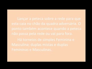 Lançar a peteca sobre a rede para que esta caia no chão da quadra adversária. O ponto também acontece quando a peteca não passa pela rede ou vai para fora.  Há torneios de simples Feminina e Masculina; duplas mistas e duplas Femininas e Masculinas. 