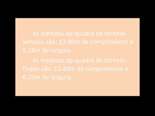 As medidas da quadra de torneio Simples são: 13.40m de comprimento e 5.18m de largura.  As medidas da quadra de torneio Duplo são: 13.40m de comprimento e 6.10m de largura. 