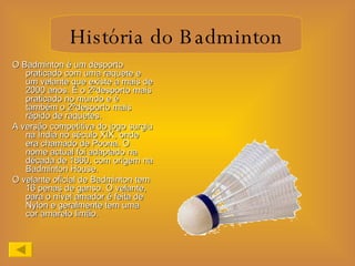 O Badminton é um desporto praticado com uma raquete e um velante que existe a mais de 2000 anos. É o 2ºdesporto mais praticado no mundo e é  também o 2ºdesporto mais rápido de raquetes. A versão competitiva do jogo surgiu na Índia no século XIX, onde era chamado de Poona. O nome actual foi adaptado na década de 1860, com origem na Badminton House. O velante oficial de Badminton tem 16 penas de ganso. O velante, para o nível amador é feita de Nylon e geralmente tem uma cor amarelo limão.  História do Badminton 