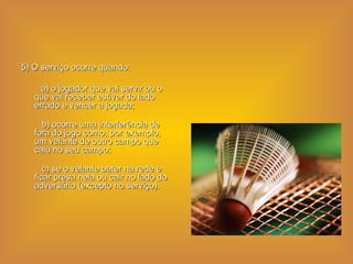 5) O serviço ocorre quando:  a) o jogador que vai servir ou o que vai receber estiver do lado errado e vencer a jogada;    b) ocorre uma interferência de fora do jogo como, por exemplo, um velante de outro campo que caiu no seu campo;    c) se o velante bater na rede e ficar presa nela ou cair no lado do adversário (excepto no serviço).  