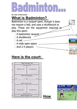 By Jess Greenwood

What is Badminton?
Badminton is a racquet sport, though it does
not require a ball, and uses a shuttlecock to
play. These are the equipment required to
play this sport:
  A badminton racquet
  A shuttlecock
  A net
  A wide open space
  And 2-4 players



Here is the court:




                            How
 