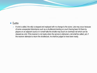  Lets
     If a let is called, the rally is stopped and replayed with no change to the score. Lets may occur because
      of some unexpected disturbance such as a shuttlecock landing on court (having been hit there by
      players on an adjacent court) or in small halls the shuttle may touch an overhead rail which can be
      classed as a let. If the receiver is not ready when the service is delivered, a let shall be called; yet, if
      the receiver attempts to return the shuttlecock, he shall be judged to have been ready.
 