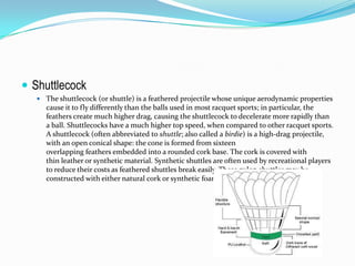  Shuttlecock
    The shuttlecock (or shuttle) is a feathered projectile whose unique aerodynamic properties
     cause it to fly differently than the balls used in most racquet sports; in particular, the
     feathers create much higher drag, causing the shuttlecock to decelerate more rapidly than
     a ball. Shuttlecocks have a much higher top speed, when compared to other racquet sports.
     A shuttlecock (often abbreviated to shuttle; also called a birdie) is a high-drag projectile,
     with an open conical shape: the cone is formed from sixteen
     overlapping feathers embedded into a rounded cork base. The cork is covered with
     thin leather or synthetic material. Synthetic shuttles are often used by recreational players
     to reduce their costs as feathered shuttles break easily. These nylon shuttles may be
     constructed with either natural cork or synthetic foam base, and a plastic skirt.
 