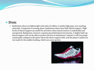  Shoes
   Badminton shoes are lightweight with soles of rubber or similar high-grip, non-marking
    materials. Compared to running shoes, badminton shoes have little lateral support. High
    levels of lateral support are useful for activities where lateral motion is undesirable and
    unexpected. Badminton, however, requires powerful lateral movements. A highly built-up
    lateral support will not be able to protect the foot in badminton; instead, it will encourage
    catastrophic collapse at the point where the shoe's support fails, and the player's ankles are
    not ready for the sudden loading, which can cause sprains.
 